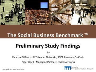 L E A D E R NETWORKS
Copyright © 2013 Leader Networks, LLC 1
The Social Business Benchmark ™
Preliminary Study Findings
By
Vanessa DiMauro - CEO Leader Networks, SNCR Research Co-Chair
Peter Ward - Managing Partner, Leader Networks
 