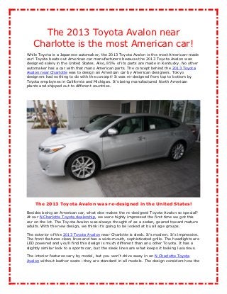 The 2013 Toyota Avalon near
   Charlotte is the most American car!
While Toyota is a Japanese automaker, the 2013 Toyota Avalon is the most American-made
car! Toyota beats out American car manufacturers because the 2013 Toyota Avalon was
designed solely in the United States. Also, 85% of its parts are made in Kentucky. No other
automaker has a car with that many American parts. The concept behind the 2013 Toyota
Avalon near Charlotte was to design an American car by American designers. Tokyo
designers had nothing to do with the concept! It was re-designed from top to bottom by
Toyota employees in California and Michigan. It’s being manufactured North American
plants and shipped out to different countries.




    The 2013 Toyota Avalon was re-designed in the United States!
Besides being an American car, what else makes the re-designed Toyota Avalon so special?
At our N Charlotte Toyota dealership, we were highly impressed the first time we got this
car on the lot. The Toyota Avalon was always thought of as a sedan, geared toward mature
adults. With the new design, we think it’s going to be looked at by all age groups.

The exterior of the 2013 Toyota Avalon near Charlotte is sleek. It’s modern. It’s impressive.
The front features clean lines and has a wide-mouth, sophisticated grille. The headlights are
LED powered and you’ll find this design is much different than any other Toyota. It has a
slightly similar look to a sports car, but the sleek lines are what keeps it looking luxurious.

The interior features vary by model, but you won’t drive away in an N Charlotte Toyota
Avalon without leather seats –they are standard in all models. The design considers how the
 