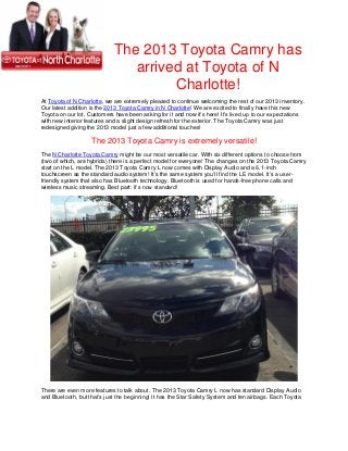 The 2013 Toyota Camry has
                                arrived at Toyota of N
                                      Charlotte!
At Toyota of N Charlotte, we are extremely pleased to continue welcoming the rest of our 2013 inventory.
Our latest addition is the 2013 Toyota Camry in N Charlotte! We are excited to finally have this new
Toyota on our lot. Customers have been asking for it and now it’s here! It’s lived up to our expectations
with new interior features and a slight design refresh for the exterior. The Toyota Camry was just
redesigned giving the 2013 model just a few additional touches!

                    The 2013 Toyota Camry is extremely versatile!
The N Charlotte Toyota Camry might be our most versatile car. With six different options to choose from
(two of which, are hybrids) there is a perfect model for everyone! The changes on the 2013 Toyota Camry
start on the L model. The 2013 Toyota Camry L now comes with Display Audio and a 6.1-inch
touchscreen as the standard audio system! It’s the same system you’ll find the LE model. It’s a user-
friendly system that also has Bluetooth technology. Bluetooth is used for hands-free phone calls and
wireless music streaming. Best part: it’s now standard!




There are even more features to talk about. The 2013 Toyota Camry L now has standard Display Audio
and Bluetooth, but that’s just the beginning! It has the Star Safety System and ten airbags. Each Toyota
 