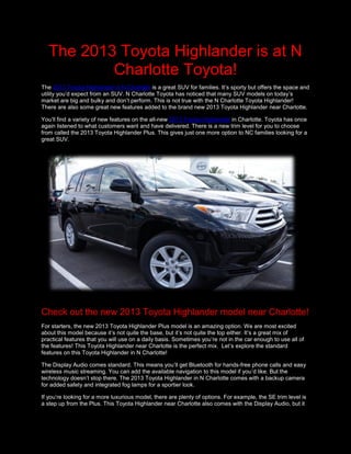The 2013 Toyota Highlander is at N
           Charlotte Toyota!
The 2013 Toyota Highlander in N Charlotte is a great SUV for families. It’s sporty but offers the space and
utility you’d expect from an SUV. N Charlotte Toyota has noticed that many SUV models on today’s
market are big and bulky and don’t perform. This is not true with the N Charlotte Toyota Highlander!
There are also some great new features added to the brand new 2013 Toyota Highlander near Charlotte.

You’ll find a variety of new features on the all-new 2013 Toyota Highlander in Charlotte. Toyota has once
again listened to what customers want and have delivered. There is a new trim level for you to choose
from called the 2013 Toyota Highlander Plus. This gives just one more option to NC families looking for a
great SUV.




Check out the new 2013 Toyota Highlander model near Charlotte!
For starters, the new 2013 Toyota Highlander Plus model is an amazing option. We are most excited
about this model because it’s not quite the base, but it’s not quite the top either. It’s a great mix of
practical features that you will use on a daily basis. Sometimes you’re not in the car enough to use all of
the features! This Toyota Highlander near Charlotte is the perfect mix. Let’s explore the standard
features on this Toyota Highlander in N Charlotte!

The Display Audio comes standard. This means you’ll get Bluetooth for hands-free phone calls and easy
wireless music streaming. You can add the available navigation to this model if you’d like. But the
technology doesn’t stop there. The 2013 Toyota Highlander in N Charlotte comes with a backup camera
for added safety and integrated fog lamps for a sportier look.

If you’re looking for a more luxurious model, there are plenty of options. For example, the SE trim level is
a step up from the Plus. This Toyota Highlander near Charlotte also comes with the Display Audio, but it
 
