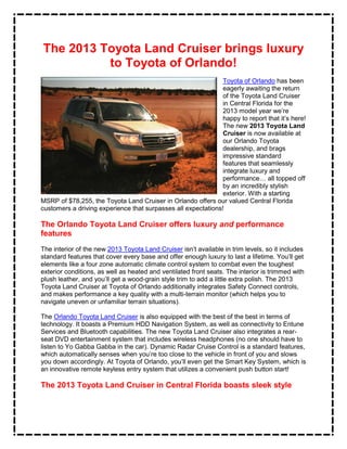 The 2013 Toyota Land Cruiser brings luxury
          to Toyota of Orlando!
                                                               Toyota of Orlando has been
                                                               eagerly awaiting the return
                                                               of the Toyota Land Cruiser
                                                               in Central Florida for the
                                                               2013 model year we’re
                                                               happy to report that it’s here!
                                                               The new 2013 Toyota Land
                                                               Cruiser is now available at
                                                               our Orlando Toyota
                                                               dealership, and brags
                                                               impressive standard
                                                               features that seamlessly
                                                               integrate luxury and
                                                               performance… all topped off
                                                               by an incredibly stylish
                                                               exterior. With a starting
MSRP of $78,255, the Toyota Land Cruiser in Orlando offers our valued Central Florida
customers a driving experience that surpasses all expectations!

The Orlando Toyota Land Cruiser offers luxury and performance
features
The interior of the new 2013 Toyota Land Cruiser isn’t available in trim levels, so it includes
standard features that cover every base and offer enough luxury to last a lifetime. You’ll get
elements like a four zone automatic climate control system to combat even the toughest
exterior conditions, as well as heated and ventilated front seats. The interior is trimmed with
plush leather, and you’ll get a wood-grain style trim to add a little extra polish. The 2013
Toyota Land Cruiser at Toyota of Orlando additionally integrates Safety Connect controls,
and makes performance a key quality with a multi-terrain monitor (which helps you to
navigate uneven or unfamiliar terrain situations).

The Orlando Toyota Land Cruiser is also equipped with the best of the best in terms of
technology. It boasts a Premium HDD Navigation System, as well as connectivity to Entune
Services and Bluetooth capabilities. The new Toyota Land Cruiser also integrates a rear-
seat DVD entertainment system that includes wireless headphones (no one should have to
listen to Yo Gabba Gabba in the car). Dynamic Radar Cruise Control is a standard features,
which automatically senses when you’re too close to the vehicle in front of you and slows
you down accordingly. At Toyota of Orlando, you’ll even get the Smart Key System, which is
an innovative remote keyless entry system that utilizes a convenient push button start!

The 2013 Toyota Land Cruiser in Central Florida boasts sleek style
 