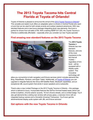 The 2013 Toyota Tacoma hits Central
            Florida at Toyota of Orlando!
Toyota of Orlando is pleased to announce the arrival of the 2013 Toyota Tacoma in Orlando!
This versatile and stylish truck offers an adaptable option to drivers in Central Florida who want
a truck that can be used for both simple errands and outdoor weekend adventures. With new
standard features and a new luxury package integrating plush new elements, this truck is
perfect for drivers from all walks of life. With a starting MSRP $17,525, the Toyota Tacoma in
Orlando is additionally affordable – especially when you consider our new Toyota specials!

Find amazing new standard features on the 2013 Toyota Tacoma
                                                                                 The 2013 Toyota
                                                                                 Tacoma in
                                                                                 Orlando has new
                                                                                 standard
                                                                                 features, and one
                                                                                 of the most
                                                                                 impressive is the
                                                                                 fact that all
                                                                                 models –
                                                                                 regardless of trim
                                                                                 level – will be
                                                                                 equipped with a
                                                                                 display audio
                                                                                 system. This
                                                                                 innovative
                                                                                 technology will
allow you connectivity to both navigation and Entune services (which includes elements like
Bing, IHeartRadio, Pandora, and Open Table). Additionally, at Toyota of Orlando you can
upgrade to integrate features like Sirius XM Satellite Radio, Bluetooth capabilities, and an
exceptional JBL sound system that winds in seven speakers and a subwoofer.

There’s also a new Limited Package on the 2013 Toyota Tacoma in Orlando – this package,
which is tailored to luxury, incorporates features like SofTex trimmed heated seats (which are
similar to leather), chrome exterior accents, 18 inch chrome wheels, and a Limited badge. You’ll
also get elements like a sliding rear window with privacy glass, a rearview mirror with an
integrated backup camera and a Homelink Universal Transceiver. You’ll even get the
aforementioned display audio system with JBL and Entune services!

Get options with the new Toyota Tacoma in Orlando
 