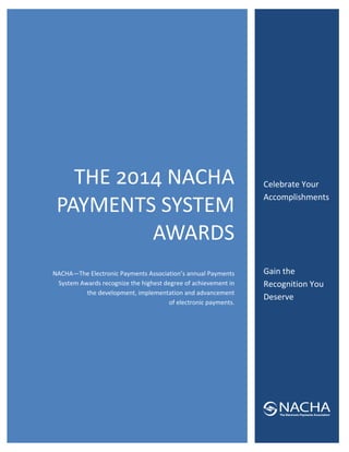  
 
 
 
 

 

 

 

 

 

 
 

THE 
 NACHA 
PAYMENTS SYSTEM 
AWARDS
 
NACHA—The Electronic Payments Association’s annual Payments 
System Awards recognize the highest degree of achievement in 
the development, implementation and advancement        
of electronic payments. 
 

 
Celebrate Your 
Accomplishments 
 
 
 
Gain the 
Recognition You 
Deserve 
 
 
 
 
 
 

 
 

 