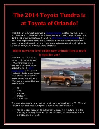 The 2014 Toyota Tundra is
at Toyota of Orlando!
The 2014 Toyota Tundra has arrived at Toyota of Orlando, and this new truck comes
with some exceptional features. It’s not often that a truck can be praised for being both
durable and stylish, but that’s exactly what the 2014 Toyota Tundra in Orlando has to
offer. Featuring more trim-levels than ever before, this vehicle comes equipped with
many different options designed to impress drivers and occupants while still being able
to take on heavy tasks and tough towing situations!
Which new trim-level of this new Orlando Toyota truck
is right for you?
The 2014 Toyota Tundra is
praised for its versatility! With
FIVE different trim-levels
available to test-drive, we’re
anticipating that the 2014
Toyota Tundra in Orlando will
continue to rise in popularity and
be an attractive transportation
option to more than one driver.
What trim-levels does this truck
come in now?
 SR
 SR5
 Limited
 Platinum
 1794 Edition
There are a few standard features that come in every trim-level, and the SR, SR5, and
Limited all come with certain components that are sure to be impressive.
 Cruise control: Taking on the highway isn’t a problem with feature. No matter
how long the journey ahead may be, this feature can be depended on to help
provide a little bit of relief.
 
