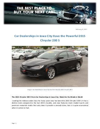 Page | 1
Image 1 Car Dealerships in Iowa City Have the Powerful 2015 Chrysler 200 S
The 2015 Chrysler 200 S from Car Dealerships in Iowa City: Made for the Modern World
Leading the midsize sedan class for many years now has been the 2015 Chrysler 200 S. It has a
distinct look compared to the last 200 S models, and now features more modern parts and
premium materials inside. Not only does it provide a smooth drive, but it is quite economical
when it comes to fuel.
Car Dealerships in Iowa City Have the Powerful 2015
Chrysler 200 S
February 9, 2017
 