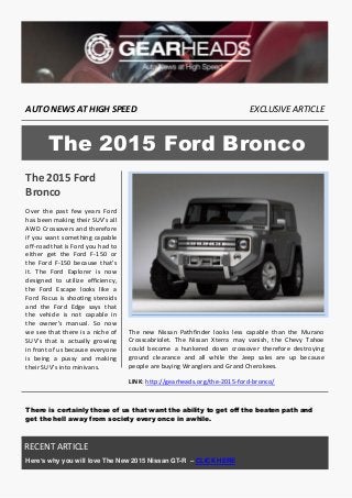 AUTO NEWS AT HIGH SPEED 
EXCLUSIVE ARTICLE 
The 2015 Ford Bronco 
Over the past few years Ford has been making their SUV’s all AWD Crossovers and therefore if you want something capable off-road that is Ford you had to either get the Ford F-150 or the Ford F-150 because that’s it. The Ford Explorer is now designed to utilize efficiency, the Ford Escape looks like a Ford Focus is shooting steroids and the Ford Edge says that the vehicle is not capable in the owner’s manual. So now we see that there is a niche of SUV’s that is actually growing in front of us because everyone is being a pussy and making their SUV’s into minivans. 
The new Nissan Pathfinder looks less capable than the Murano Crosscabriolet. The Nissan Xterra may vanish, the Chevy Tahoe could become a hunkered down crossover therefore destroying ground clearance and all while the Jeep sales are up because people are buying Wranglers and Grand Cherokees. 
LINK: http://gearheads.org/the-2015-ford-bronco/ 
There is certainly those of us that want the ability to get off the beaten path and get the hell away from society every once in awhile. 
The 2015 Ford Bronco 
YOUR TITLE HERE 
RECENT ARTICLE 
Here’s why you will love The New 2015 Nissan GT-R – CLICK HERE  