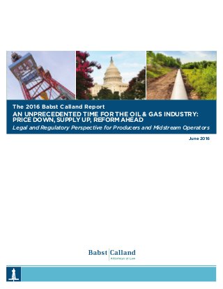 June 2016
The 2016 Babst Calland Report
AN UNPRECEDENTED TIME FOR THE OIL & GAS INDUSTRY:
PRICE DOWN, SUPPLY UP, REFORM AHEAD
Legal and Regulatory Perspective for Producers and Midstream Operators
 