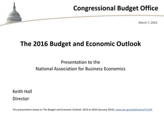 Congressional Budget Office
The 2016 Budget and Economic Outlook
Presentation to the
National Association for Business Economics
March 7, 2016
Keith Hall
Director
This presentation draws on The Budget and Economic Outlook: 2016 to 2026 (January 2016), www.cbo.gov/publication/51129.
 