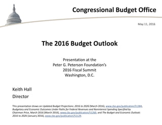 Congressional Budget Office
The 2016 Budget Outlook
Presentation at the
Peter G. Peterson Foundation’s
2016 Fiscal Summit
Washington, D.C.
May 11, 2016
Keith Hall
Director
This presentation draws on Updated Budget Projections: 2016 to 2026 (March 2016), www.cbo.gov/publication/51384,
Budgetary and Economic Outcomes Under Paths for Federal Revenues and Noninterest Spending Specified by
Chairman Price, March 2016 (March 2016), www.cbo.gov/publication/51260, and The Budget and Economic Outlook:
2016 to 2026 (January 2016), www.cbo.gov/publication/51129.
 