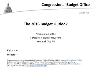 Congressional Budget Office
The 2016 Budget Outlook
Presentation at the
Forecasters Club of New York
New York City, NY
June 29, 2016
Keith Hall
Director
This presentation draws on Updated Budget Projections: 2016 to 2026 (March 2016), www.cbo.gov/publication/51384,
Budgetary and Economic Outcomes Under Paths for Federal Revenues and Noninterest Spending Specified by
Chairman Price, March 2016 (March 2016), www.cbo.gov/publication/51260, and The Budget and Economic Outlook:
2016 to 2026 (January 2016), www.cbo.gov/publication/51129.
 