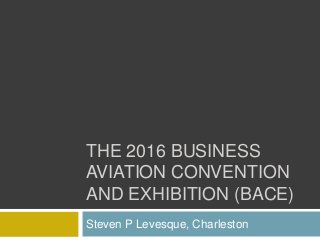 THE 2016 BUSINESS
AVIATION CONVENTION
AND EXHIBITION (BACE)
Steven P Levesque, Charleston
 