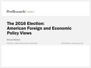 The 2016 Election:
American Foreign and Economic
Policy Views
Bruce Stokes
Director, Global Economic Attitudes Stockholm, January 2016
 