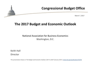 Congressional Budget Office
The 2017 Budget and Economic Outlook
National Association for Business Economics
Washington, D.C.
March 7, 2017
Keith Hall
Director
This presentation draws on The Budget and Economic Outlook: 2017 to 2027 (January 2017), www.cbo.gov/publication/52370.
 