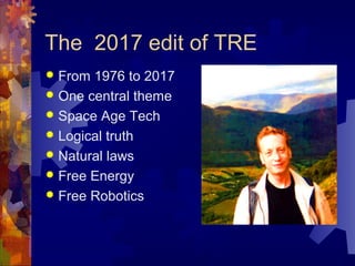 The 2017 edit of TRE
 From 1976 to 2017
 One central theme
 Space Age Tech
 Logical truth
 Natural laws
 Free Energy
 Free Robotics
 