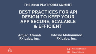 THE 2018 PLATFORM SUMMIT
Amjad Afanah
FX Labs, Inc.
Intesar Mohammed
FX Labs, Inc.
BEST PRACTICES FOR API
DESIGN TO KEEP YOUR
APP SECURE, SCALABLE
& EFFICIENT
founders@fxlabs.io
https://fxlabs.io
 