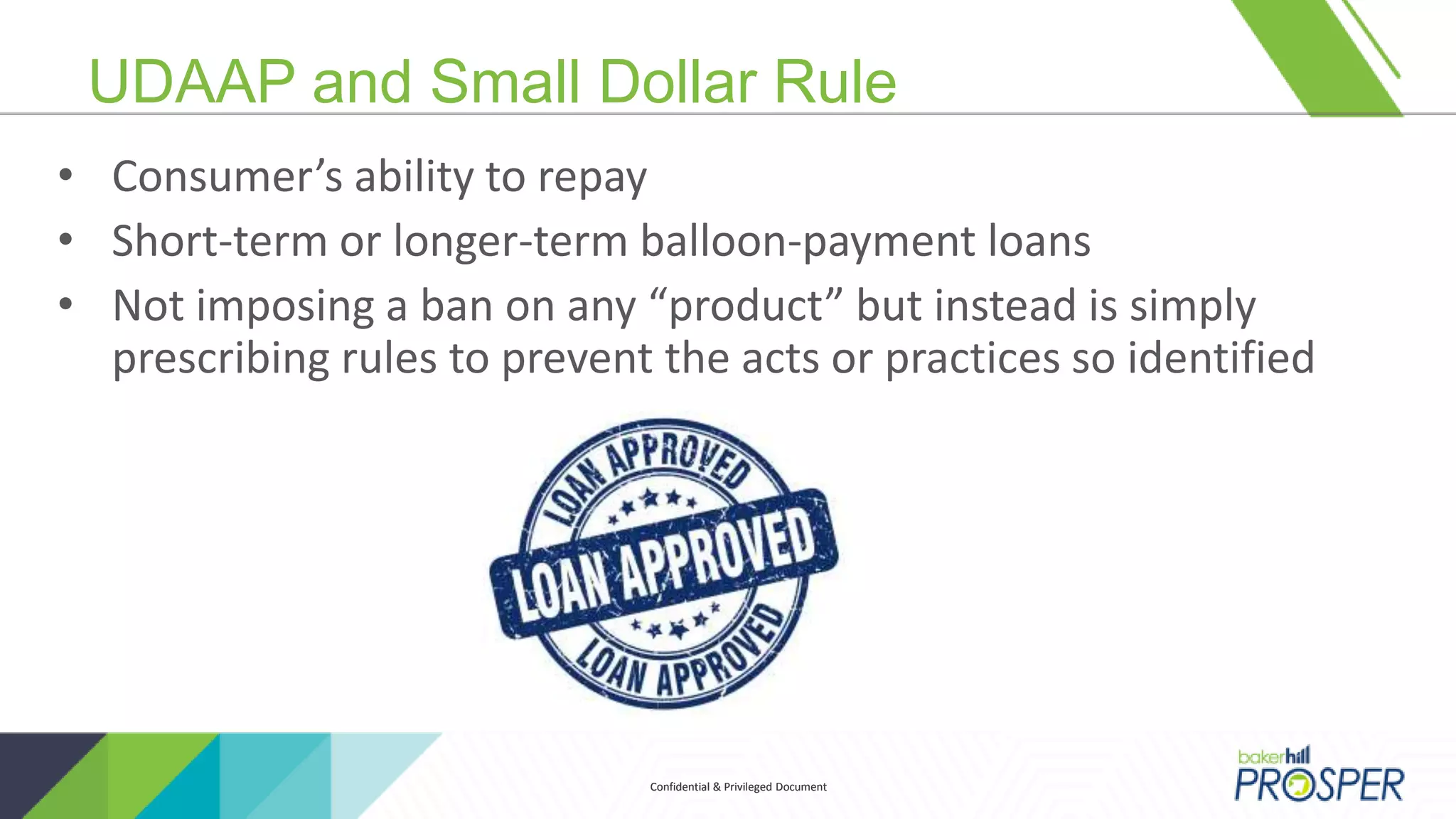 Confidential & Privileged DocumentConfidential & Privileged Document
UDAAP and Small Dollar Rule
• Consumer’s ability to repay
• Short-term or longer-term balloon-payment loans
• Not imposing a ban on any “product” but instead is simply
prescribing rules to prevent the acts or practices so identified
 
