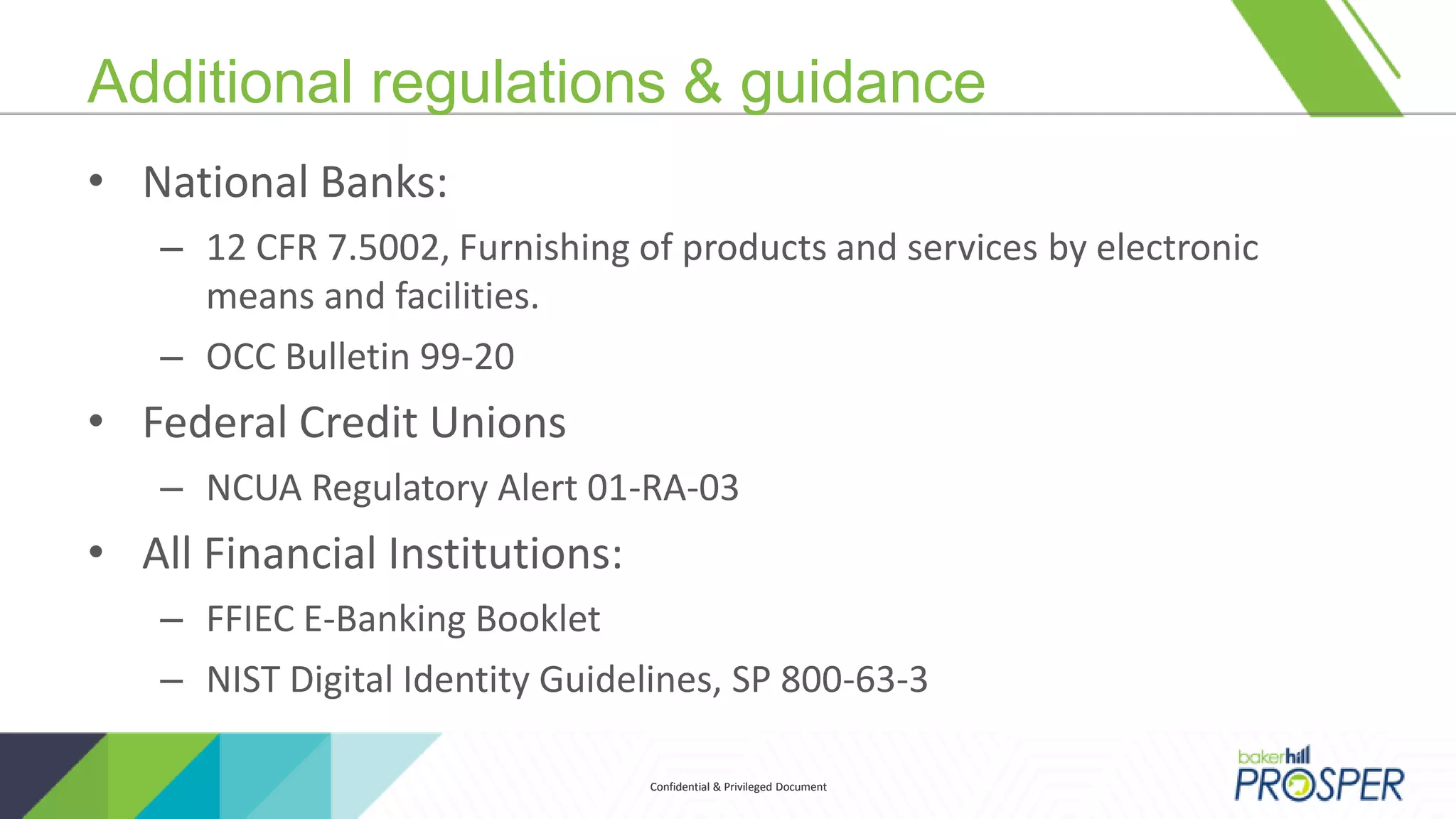 Confidential & Privileged DocumentConfidential & Privileged Document
Additional regulations & guidance
• National Banks:
– 12 CFR 7.5002, Furnishing of products and services by electronic
means and facilities.
– OCC Bulletin 99-20
• Federal Credit Unions
– NCUA Regulatory Alert 01-RA-03
• All Financial Institutions:
– FFIEC E-Banking Booklet
– NIST Digital Identity Guidelines, SP 800-63-3
 