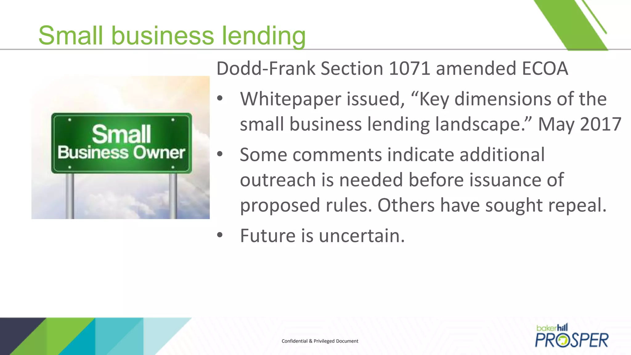 Confidential & Privileged DocumentConfidential & Privileged Document
Small business lending
Dodd-Frank Section 1071 amended ECOA
• Whitepaper issued, “Key dimensions of the
small business lending landscape.” May 2017
• Some comments indicate additional
outreach is needed before issuance of
proposed rules. Others have sought repeal.
• Future is uncertain.
 