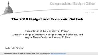Congressional Budget Office
Presentation at the University of Oregon
Lundquist College of Business, College of Arts and Sciences, and
Wayne Morse Center for Law and Politics
April 22, 2019
Keith Hall, Director
The 2019 Budget and Economic Outlook
This presentation draws on The Budget and Economic Outlook: 2019 to 2029 (January 2019), www.cbo.gov/publication/54918.
 