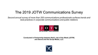 The 2019 JOTW Communications Survey
Second annual survey of more than 200 communications professionals surfaces trends and
best practices in corporate communications and public relations
Conducted in Partnership between Ned’s Job of the Week (JOTW)
and Sword and the Script Media, LLC
 