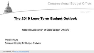 Congressional Budget Office
National Association of State Budget Officers
October 3, 2019
Theresa Gullo
Assistant Director for Budget Analysis
The 2019 Long-Term Budget Outlook
For more details, see www.cbo.gov/publication/55331.
 