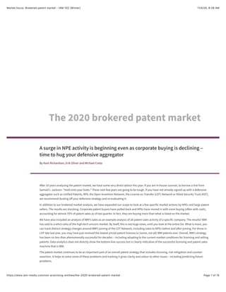 11/4/20, 8:28 AMMarket focus: Brokered patent market - IAM 102 (Winter)
Page 1 of 15https://www.iam-media.com/non-practising-entities/the-2020-brokered-patent-market
A surge in NPE activity is beginning even as corporate buying is declining –
time to hug your defensive aggregator
By Kent Richardson, Erik Oliver and Michael Costa
A!er 10 years analysing the patent market, we have some very direct advice this year. If you are in-house counsel, to borrow a line from
Samuel L Jackson: “Hold onto your butts.” These next few years are going to be tough. If you have not already signed up with a defensive
aggregator such as Unified Patents, RPX, the Open Invention Network, the License on Transfer (LOT) Network or Allied Security Trust (AST),
we recommend dusting o" your defensive strategy and re-evaluating it.
In addition to our brokered market analysis, we have expanded our scope to look at a few specific market actions by NPEs and large patent
sellers. The results are shocking. Corporate patent buyers have pulled back and NPEs have moved in with more buying (o!en with cash),
accounting for almost 70% of patent sales as of last quarter. In fact, they are buying more than what is listed on the market.
We have also included an analysis of IBM’s sales as an example analysis of all patent sales activity of a specific company. The results? IBM
has sold to a who’s who of the high-tech unicorn market. By itself, this is not huge news, until you look at the entire list. What is more, you
can track distinct strategy changes around IBM’s joining of the LOT Network, including sales to NPEs before and a!er joining. For those in
LOT late last year, you may have just received the lowest priced patent licences to (some, not all) IBM patents ever. Overall, IBM’s strategy
has been no less than phenomenally successful for decades – including adapting to the current market conditions for licensing and selling
patents. Data analytics does not directly show the bottom-line success but is clearly indicative of the successful licensing and patent sales
machine that is IBM.
The patent market continues to be an important part of an overall patent strategy that includes licensing, risk mitigation and counter-
assertion. It helps to solve some of these problems and tracking it gives clarity and colour to other issues – including predicting future
problems.
The 2020 brokered patent market
 