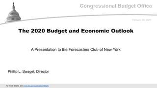 Congressional Budget Office
A Presentation to the Forecasters Club of New York
February 20, 2020
Phillip L. Swagel, Director
The 2020 Budget and Economic Outlook
For more details, see www.cbo.gov/publication/56020.
 