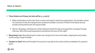 What to Watch
 Three tickets out of Iowa, but who will be 1, 2, and 3?
 Biden and Sanders are the clear front-runners and need to meet those expectations. Can Sanders sustain
his momentum? Has the impeachment narrative hurt Biden’s chances? If either finish below second,
pundits and top Democrats will signal trouble.
 Warren, Buttigieg, and Klobuchar will be looking to break through and propel their campaign through
February. Who will exceed expectations and become the story of the night?
 Bloomberg’s rise. Bloomberg’s poll numbers are rising but he’s new to the ballot, skipping the early states,
and focusing on SuperTuesday.
 Tweeter-in-Chief. What will PresidentTrump have to say about the results and the candidates? It’s anyone’s
guess.
 