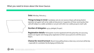 What you need to know about the Iowa Caucus
Date: Monday, February 3
Things to keep in mind: Candidates who do not receive at least 15% during the first
expression of support will not be viable at that precinct. Supporters of those receiving less than
15% will realign to a viable candidate or can join with other non-viable groups to reach 15%.
Number of delegates: 49 (41 pledged, 8 super)
Registration details: Participants must be registered with the party they are caucusing.
Iowans can register and change party registration at their caucus precinct until the caucus
begins.
Chance for record turnout: Recent Iowa polling shows a close race, so turnout will be key
– especially for candidates like Buttigieg and Klobuchar.
Source: Monmouth University, n – 405 likely Iowa Democratic voters, 1/9-12/2020 (https://www.monmouth.edu/polling-institute/documents/monmouthpoll_ia_011320.pdf/); 270 to win (https://www.270towin.com/2020-democratic-nomination/iowa-caucus); Morning Consult, n =
5,000, December 2019 (https://morningconsult.com/tracking-trump-2/)
 