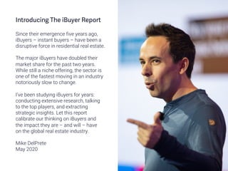Introducing The iBuyer Report
Since their emergence five years ago,
iBuyers – instant buyers – have been a
disruptive force in residential real estate.
The major iBuyers have doubled their
market share for the past two years.
While still a niche offering, the sector is
one of the fastest moving in an industry
notoriously slow to change.
I’ve been studying iBuyers for years:
conducting extensive research, talking
to the top players, and extracting
strategic insights. Let this report
calibrate our thinking on iBuyers and
the impact they are – and will – have
on the global real estate industry.
Mike DelPrete
May 2020
 