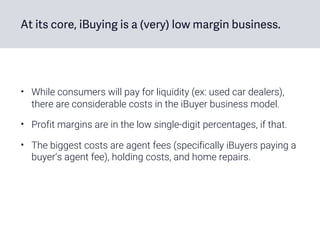 At its core, iBuying is a (very) low margin business.
• While consumers will pay for liquidity (ex: used car dealers),
there are considerable costs in the iBuyer business model.
• Profit margins are in the low single-digit percentages, if that.
• The biggest costs are agent fees (specifically iBuyers paying a
buyer’s agent fee), holding costs, and home repairs.
 