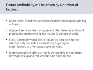 Future profitability will be driven by a number of
factors.
• Sheer scale. Small margins become more meaningful with big
volumes.
• Adjacent services like mortgage and title. Revenue and profit
projections are promising, but no one is doing it at scale.
• Fees. Opendoor would like to reduce its fees even further,
which is only possible by eliminating buyer agent
commissions or offering adjacent services.
• More competitive offers. A highly competitive environment
drives prices up and reduces the sale price spread.
 