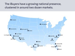 The iBuyers have a growing national presence,
clustered in around two dozen markets.
Denver
Phoenix
Atlanta
Dallas
Houston
Charlotte
Raleigh
Las Vegas
Orlando
Tampa
Minneapolis
San Diego
Austin
San Antonio
Miami
Jacksonville
Nashville
Tucson
Portland
Sacramento
Riverside
Los Angeles
Salt Lake City
 