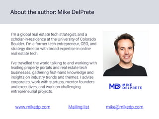 I’m a global real estate tech strategist, and a
scholar-in-residence at the University of Colorado
Boulder. I’m a former tech entrepreneur, CEO, and
strategy director with broad expertise in online
real estate tech.
I’ve travelled the world talking to and working with
leading property portals and real estate tech
businesses, gathering first-hand knowledge and
insights on industry trends and themes. I advise
corporates, work with startups, mentor founders
and executives, and work on challenging
entrepreneurial projects.
About the author: Mike DelPrete
www.mikedp.com Mailing list mike@mikedp.com
 