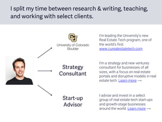I split my time between research & writing, teaching,
and working with select clients.
Start-up
Advisor
I’m leading the University’s new
Real Estate Tech program, one of
the world’s first.
www.curealestatetech.com
I’m a strategy and new ventures
consultant for businesses of all
sizes, with a focus on real estate
portals and disruptive models in real
estate tech. Learn more ⟶
I advise and invest in a select
group of real estate tech start-ups
and growth-stage businesses
around the world. Learn more ⟶
Strategy
Consultant
 