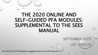 THE 2020 ONLINE AND
SELF-GUIDED PFA MODULES:
SUPPLEMENTAL TO THE SEES
MANUAL
SEPTEMBER 2020
LAC SESSION
The 2020 O/SG PFA Modules Supplemental to the SEES Manual
 