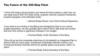 15
CBO
“I think with today’s fiscal situation and where the Navy topline is right now, we
can keep around 305–310 ships whole, properly manned, properly maintained,
properly equipped, and preferably ready.”
—Admiral Robert Burke, Vice Chief of Naval Operations
“If you look at our funding in the [Navy] and straight-line that on our current
budget projections, we can probably get to about 305 to 308 ships and sustain
that over time without a significant increase in our budget.”
—Thomas Modly, Under Secretary of the Navy
“[One of] my top five immediate objectives [is to] establish an Integrated Plan to
achieve 355 (or more) ships, Unmanned Underwater Vehicles (UUVs), and
Unmanned Surface Vehicles (USVs) for greater global naval power, within 10
years.”
—Thomas Modly, Acting Secretary of the Navy
The Future of the 355-Ship Fleet
 