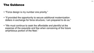 23
CBO
 “Force design is my number one priority.”
 “If provided the opportunity to secure additional modernization
dollars in exchange for force structure, I am prepared to do so.”
 “We must continue to seek the affordable and plentiful at the
expense of the exquisite and few when conceiving of the future
amphibious portion of the fleet.”
The Guidance
 