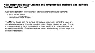 26
CBO
 CBO considered two illustrations of alternative force structure elements:
– Amphibious forces
– Surface combatant forces
 The Marine Corps and the surface combatant community within the Navy are
studying alternative ship designs and force architectures to move away from a
force dominated by large manned ships. They envision a force that would be
more distributed and numerous and that would include many smaller ships and
unmanned systems.
How Might the Navy Change the Amphibious Warfare and Surface
Combatant Forces?
 
