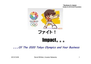 **Business in Japan
October 24, 2013 Event Presentation

ファイト！
Impact。。。
Impact。。。
。。。Of The 2020 Tokyo Olympics and Your Business

2013/10/29

Darrel Whitten, Investor Networks

1

 