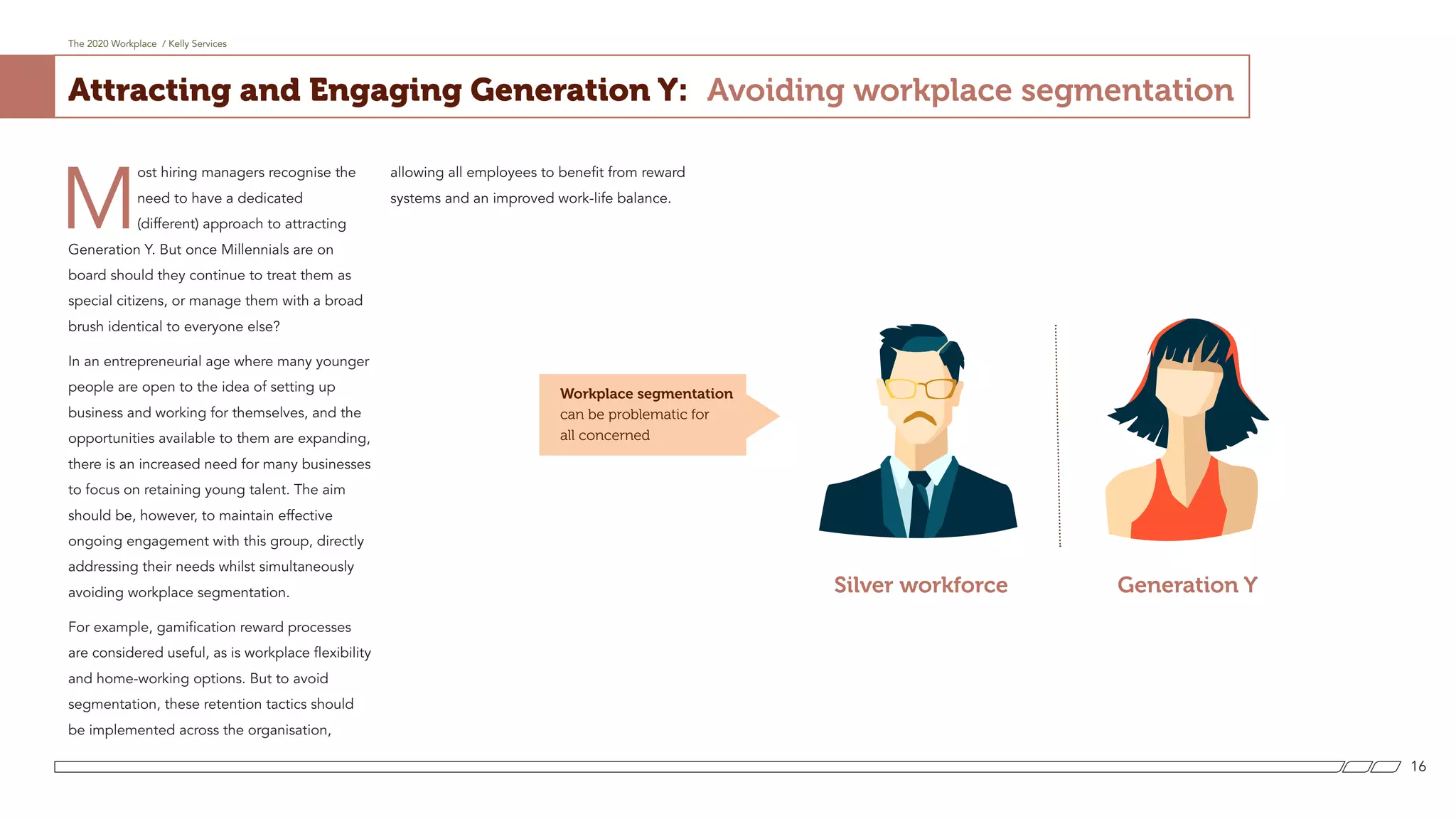 The 2020 Workplace / Kelly Services
16
Attracting and Engaging Generation Y: Avoiding workplace segmentation
Silver workforce Generation Y
M
ost hiring managers recognise the
need to have a dedicated
(different) approach to attracting
Generation Y. But once Millennials are on
board should they continue to treat them as
special citizens, or manage them with a broad
brush identical to everyone else?
In an entrepreneurial age where many younger
people are open to the idea of setting up
business and working for themselves, and the
opportunities available to them are expanding,
there is an increased need for many businesses
to focus on retaining young talent. The aim
should be, however, to maintain effective
ongoing engagement with this group, directly
addressing their needs whilst simultaneously
avoiding workplace segmentation.
For example, gamification reward processes
are considered useful, as is workplace flexibility
and home-working options. But to avoid
segmentation, these retention tactics should
be implemented across the organisation,
allowing all employees to benefit from reward
systems and an improved work-life balance.
Workplace segmentation
can be problematic for
all concerned
 
