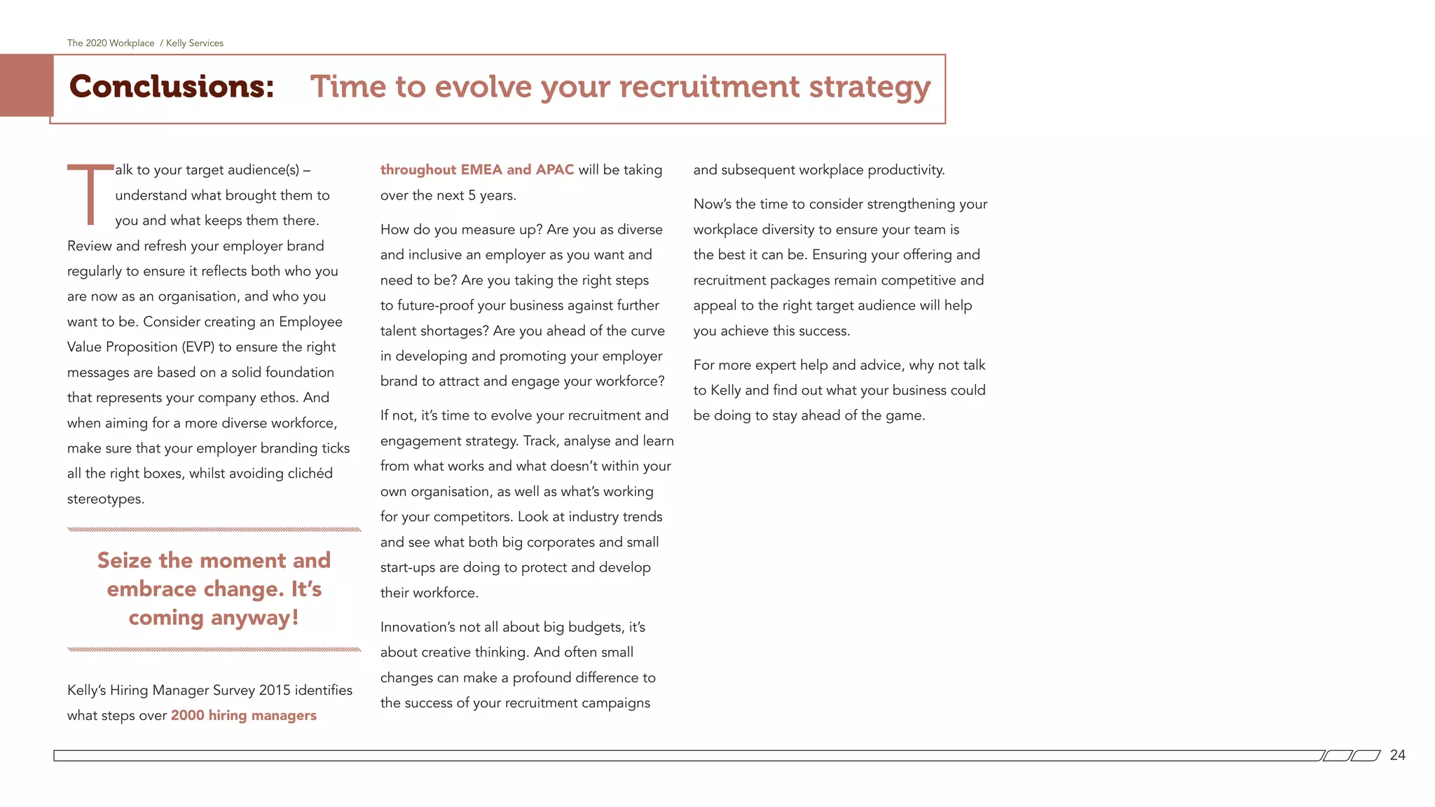 T
alk to your target audience(s) –
understand what brought them to
you and what keeps them there.
Review and refresh your employer brand
regularly to ensure it reflects both who you
are now as an organisation, and who you
want to be. Consider creating an Employee
Value Proposition (EVP) to ensure the right
messages are based on a solid foundation
that represents your company ethos. And
when aiming for a more diverse workforce,
make sure that your employer branding ticks
all the right boxes, whilst avoiding clichéd
stereotypes.
Seize the moment and
embrace change. It’s
coming anyway!
Kelly’s Hiring Manager Survey 2015 identifies
what steps over 2000 hiring managers
throughout EMEA and APAC will be taking
over the next 5 years.
How do you measure up? Are you as diverse
and inclusive an employer as you want and
need to be? Are you taking the right steps
to future-proof your business against further
talent shortages? Are you ahead of the curve
in developing and promoting your employer
brand to attract and engage your workforce?
If not, it’s time to evolve your recruitment and
engagement strategy. Track, analyse and learn
from what works and what doesn’t within your
own organisation, as well as what’s working
for your competitors. Look at industry trends
and see what both big corporates and small
start-ups are doing to protect and develop
their workforce.
Innovation’s not all about big budgets, it’s
about creative thinking. And often small
changes can make a profound difference to
the success of your recruitment campaigns
and subsequent workplace productivity.
Now’s the time to consider strengthening your
workplace diversity to ensure your team is
the best it can be. Ensuring your offering and
recruitment packages remain competitive and
appeal to the right target audience will help
you achieve this success.
For more expert help and advice, why not talk
to Kelly and find out what your business could
be doing to stay ahead of the game.
Conclusions:
The 2020 Workplace / Kelly Services
24
Time to evolve your recruitment strategy
 