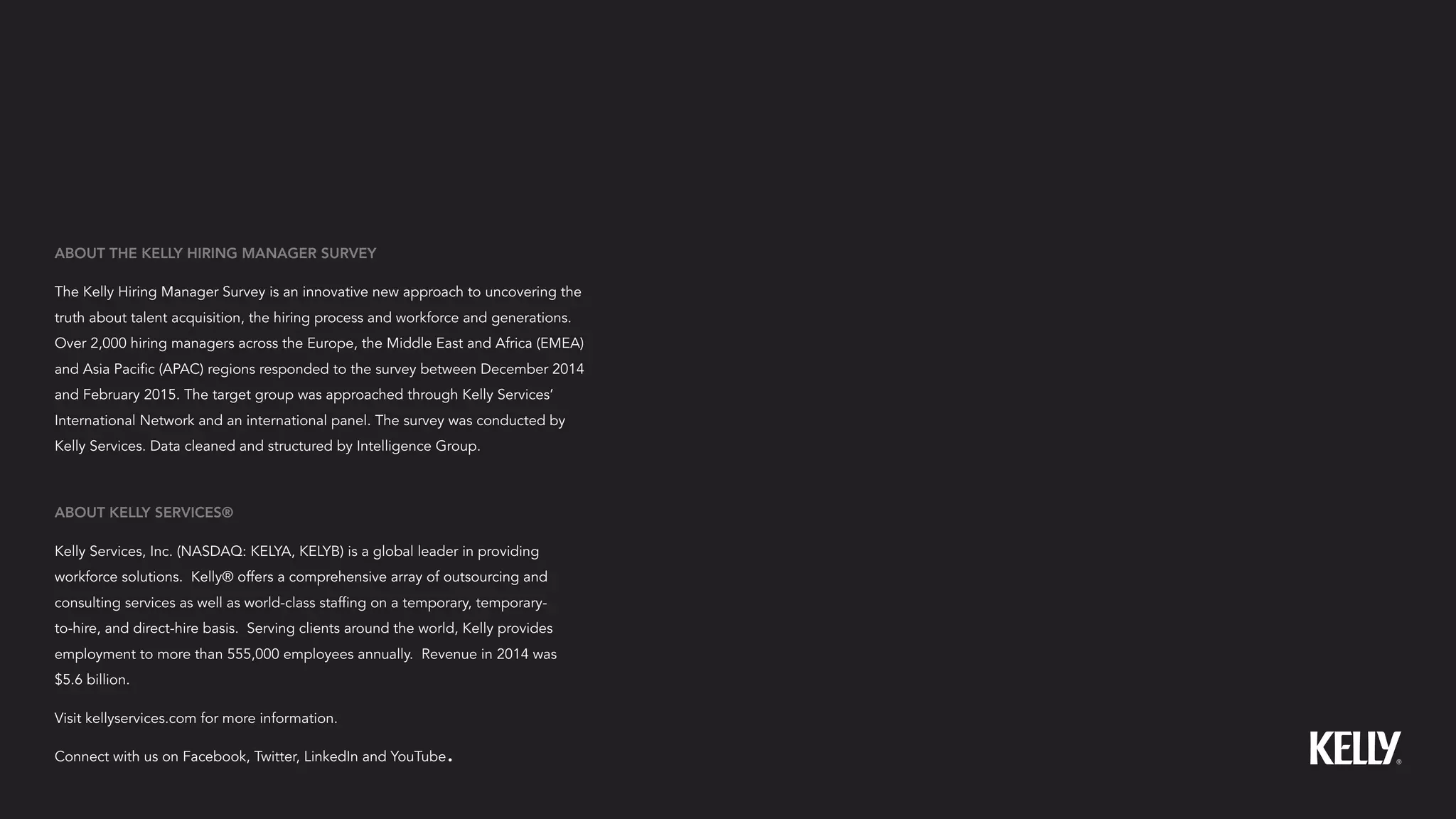 ABOUT KELLY SERVICES®
Kelly Services, Inc. (NASDAQ: KELYA, KELYB) is a global leader in providing
workforce solutions. Kelly® offers a comprehensive array of outsourcing and
consulting services as well as world-class staffing on a temporary, temporary-
to-hire, and direct-hire basis. Serving clients around the world, Kelly provides
employment to more than 555,000 employees annually. Revenue in 2014 was
$5.6 billion.
Visit kellyservices.com for more information.
Connect with us on Facebook, Twitter, LinkedIn and YouTube.
ABOUT THE KELLY HIRING MANAGER SURVEY
The Kelly Hiring Manager Survey is an innovative new approach to uncovering the
truth about talent acquisition, the hiring process and workforce and generations.
Over 2,000 hiring managers across the Europe, the Middle East and Africa (EMEA)
and Asia Pacific (APAC) regions responded to the survey between December 2014
and February 2015. The target group was approached through Kelly Services’
International Network and an international panel. The survey was conducted by
Kelly Services. Data cleaned and structured by Intelligence Group.
 