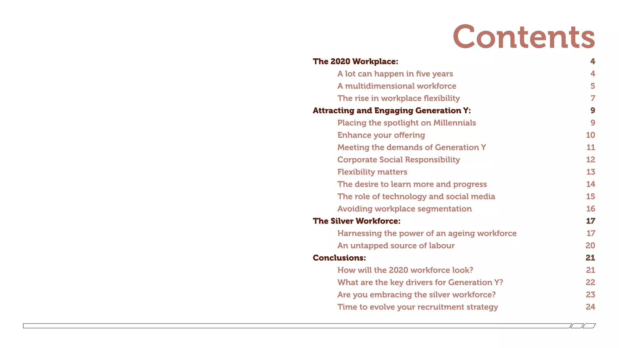 ContentsThe 2020 Workplace:  4
	 A lot can happen in five years  4
	 A multidimensional workforce  5
	 The rise in workplace flexibility  7
Attracting and Engaging Generation Y:  9
	 Placing the spotlight on Millennials 9
	 Enhance your offering 10
	 Meeting the demands of Generation Y 11
	 Corporate Social Responsibility  12
	 Flexibility matters 13
	 The desire to learn more and progress 14
	 The role of technology and social media 15
	 Avoiding workplace segmentation 16
The Silver Workforce: 17
	 Harnessing the power of an ageing workforce  17
	 An untapped source of labour  20
Conclusions: 21
	 How will the 2020 workforce look?  21
	 What are the key drivers for Generation Y? 22
	 Are you embracing the silver workforce? 23
	 Time to evolve your recruitment strategy 24
 