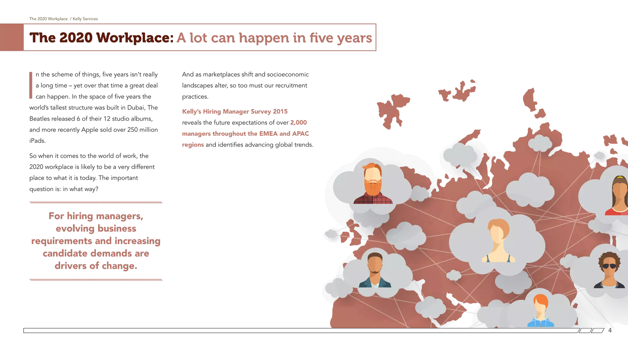 The 2020 Workplace / Kelly Services
4
The 2020 Workplace: A lot can happen in five years
I
n the scheme of things, five years isn’t really
a long time – yet over that time a great deal
can happen. In the space of five years the
world’s tallest structure was built in Dubai, The
Beatles released 6 of their 12 studio albums,
and more recently Apple sold over 250 million
iPads.
So when it comes to the world of work, the
2020 workplace is likely to be a very different
place to what it is today. The important
question is: in what way?
For hiring managers,
evolving business
requirements and increasing
candidate demands are
drivers of change.
And as marketplaces shift and socioeconomic
landscapes alter, so too must our recruitment
practices.
Kelly’s Hiring Manager Survey 2015
reveals the future expectations of over 2,000
managers throughout the EMEA and APAC
regions and identifies advancing global trends.
 