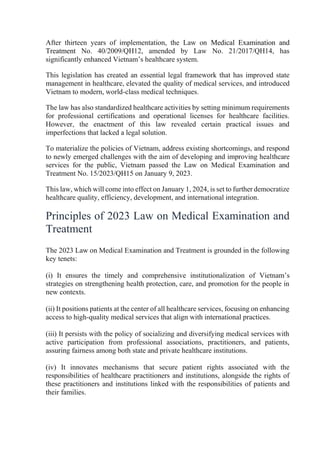 After thirteen years of implementation, the Law on Medical Examination and
Treatment No. 40/2009/QH12, amended by Law No. 21/2017/QH14, has
significantly enhanced Vietnam’s healthcare system.
This legislation has created an essential legal framework that has improved state
management in healthcare, elevated the quality of medical services, and introduced
Vietnam to modern, world-class medical techniques.
The law has also standardized healthcare activities by setting minimum requirements
for professional certifications and operational licenses for healthcare facilities.
However, the enactment of this law revealed certain practical issues and
imperfections that lacked a legal solution.
To materialize the policies of Vietnam, address existing shortcomings, and respond
to newly emerged challenges with the aim of developing and improving healthcare
services for the public, Vietnam passed the Law on Medical Examination and
Treatment No. 15/2023/QH15 on January 9, 2023.
This law, which will come into effect on January 1, 2024, is set to further democratize
healthcare quality, efficiency, development, and international integration.
Principles of 2023 Law on Medical Examination and
Treatment
The 2023 Law on Medical Examination and Treatment is grounded in the following
key tenets:
(i) It ensures the timely and comprehensive institutionalization of Vietnam’s
strategies on strengthening health protection, care, and promotion for the people in
new contexts.
(ii) It positions patients at the center of all healthcare services, focusing on enhancing
access to high-quality medical services that align with international practices.
(iii) It persists with the policy of socializing and diversifying medical services with
active participation from professional associations, practitioners, and patients,
assuring fairness among both state and private healthcare institutions.
(iv) It innovates mechanisms that secure patient rights associated with the
responsibilities of healthcare practitioners and institutions, alongside the rights of
these practitioners and institutions linked with the responsibilities of patients and
their families.
 