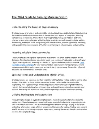 The 2024 Guide to Earning More in Crypto
Understanding the Basics of Cryptocurrency
Cryptocurrency, or crypto, is underpinned by a technology known as blockchain. Blockchain is a
decentralized mechanism that records all transactions on a myriad of computers, ensuring
transparency and security. Transactions involving cryptocurrency are made on platforms
referred to as crypto exchanges, while the digital assets are securely stored in digital wallets.
Additionally, the crypto realm is expanding into new territories, with its application becoming
widespread in the metaverse and NFTs, thereby enhancing its inherent value and versatility.
Investing Wisely in Cryptocurrencies
The allure of substantial profits from crypto investments can often lead to emotion-driven
decisions. To mitigate risks and potentially boost your earnings, it's advisable to diversify your
cryptocurrency portfolio. Investing in a variety of cryptos can help spread out the risk. Using
reputable crypto exchanges for your trading needs is also crucial. Before jumping in, ensure
you've conducted thorough research on any particular cryptocurrency. Remember, informed
decisions are often the most profitable ones.
Spotting Trends and Understanding Market Cycles
Cryptocurrencies are notorious for their volatility, yet they follow cyclical patterns akin to other
markets. The ability to discern these trends and market cycles can be instrumental in
augmenting your crypto earnings. The strategy lies in understanding the right time to buy,
typically during market dips when prices are low, and deciding when to sell or maintain your
position. Mastering this aspect can be a game-changer in your crypto investment journey.
Utilizing Trading Bots and Automation
The evolving landscape of crypto trading has seen a rise in the use of automation tools like
trading bots. These bots execute trades 24/7 based on predefined criteria, responding in real-
time to market fluctuations. This automated approach enables strategic buying at low prices
and selling when prices surge, which is fundamental to successful trading. Trading bots present
an efficient way to optimize your crypto investments, making them a worthwhile consideration
for your 2024 crypto strategy.
 
