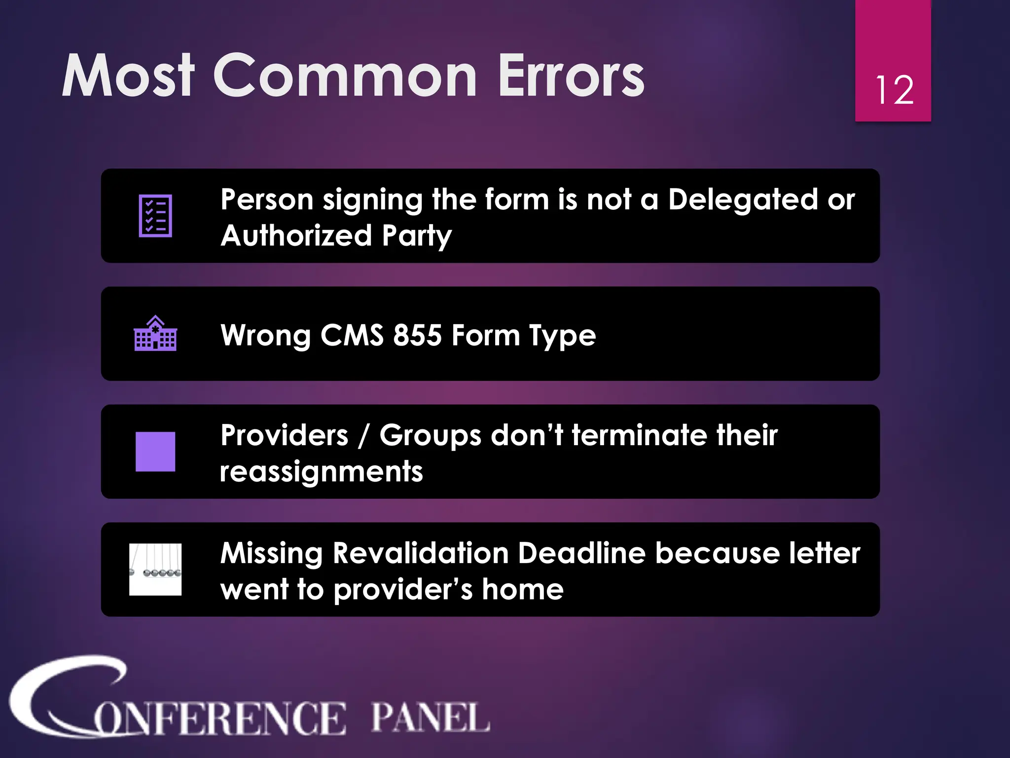 Most Common Errors
Person signing the form is not a Delegated or
Authorized Party
Wrong CMS 855 Form Type
Providers / Groups don’t terminate their
reassignments
Missing Revalidation Deadline because letter
went to provider’s home
12
 