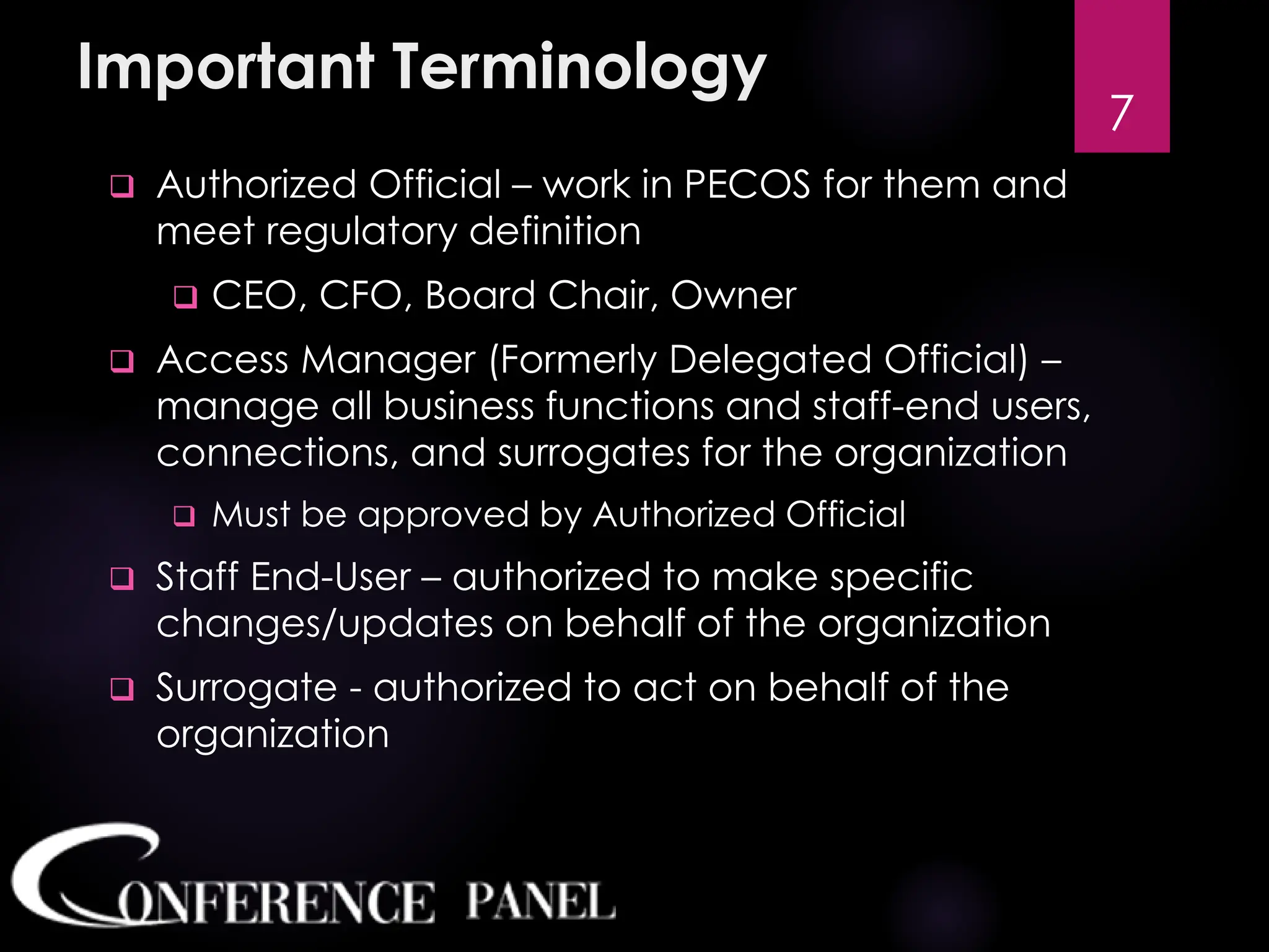 Important Terminology
❑ Authorized Official – work in PECOS for them and
meet regulatory definition
❑ CEO, CFO, Board Chair, Owner
❑ Access Manager (Formerly Delegated Official) –
manage all business functions and staff-end users,
connections, and surrogates for the organization
❑ Must be approved by Authorized Official
❑ Staff End-User – authorized to make specific
changes/updates on behalf of the organization
❑ Surrogate - authorized to act on behalf of the
organization
7
 