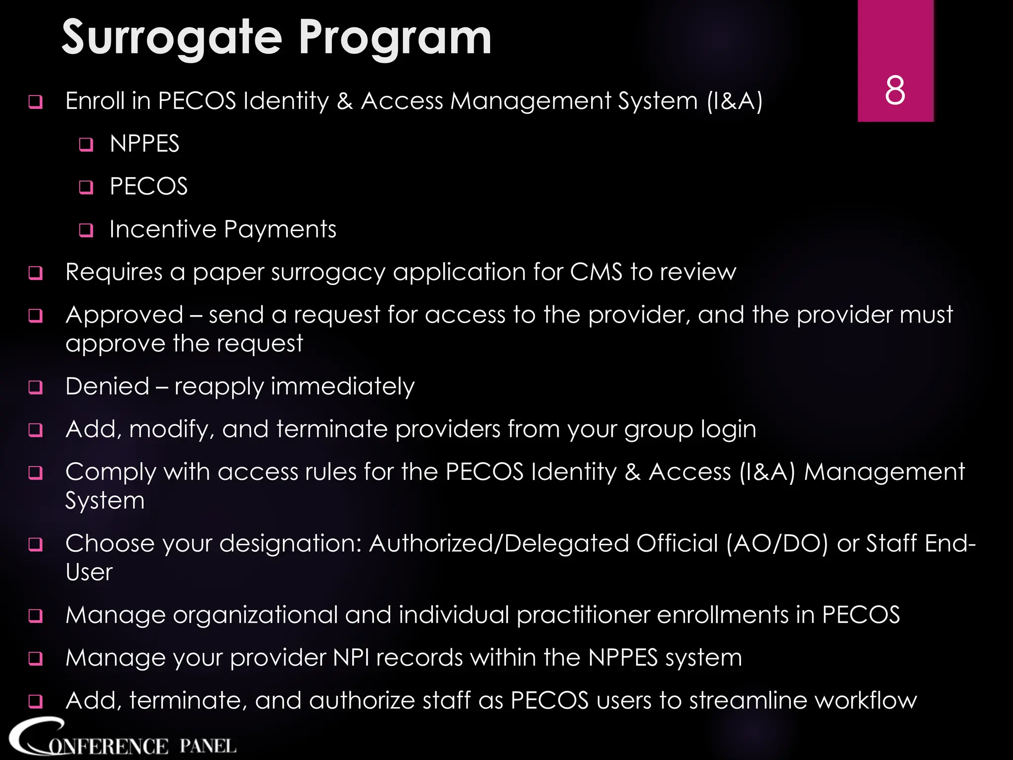 Surrogate Program
❑ Enroll in PECOS Identity & Access Management System (I&A)
❑ NPPES
❑ PECOS
❑ Incentive Payments
❑ Requires a paper surrogacy application for CMS to review
❑ Approved – send a request for access to the provider, and the provider must
approve the request
❑ Denied – reapply immediately
❑ Add, modify, and terminate providers from your group login
❑ Comply with access rules for the PECOS Identity & Access (I&A) Management
System
❑ Choose your designation: Authorized/Delegated Official (AO/DO) or Staff End-
User
❑ Manage organizational and individual practitioner enrollments in PECOS
❑ Manage your provider NPI records within the NPPES system
❑ Add, terminate, and authorize staff as PECOS users to streamline workflow
8
 